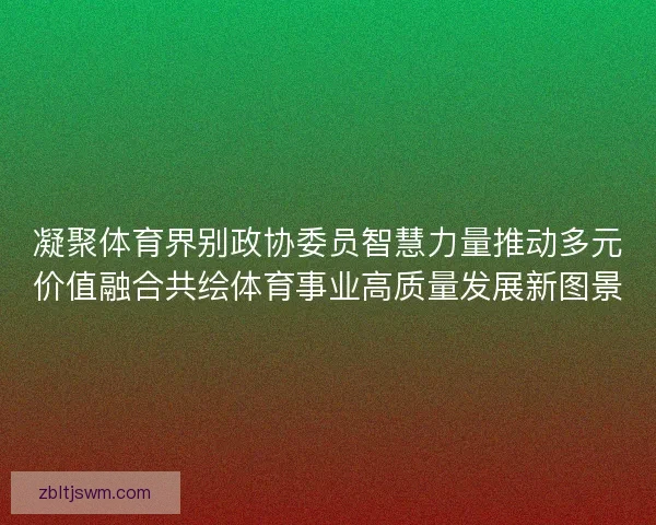 凝聚体育界别政协委员智慧力量推动多元价值融合共绘体育事业高质量发展新图景
