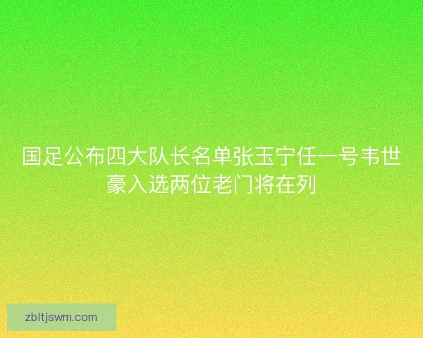 国足公布四大队长名单张玉宁任一号韦世豪入选两位老门将在列