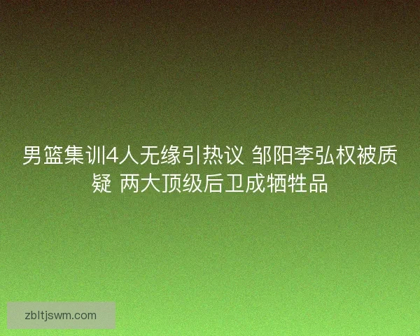 男篮集训4人无缘引热议 邹阳李弘权被质疑 两大顶级后卫成牺牲品