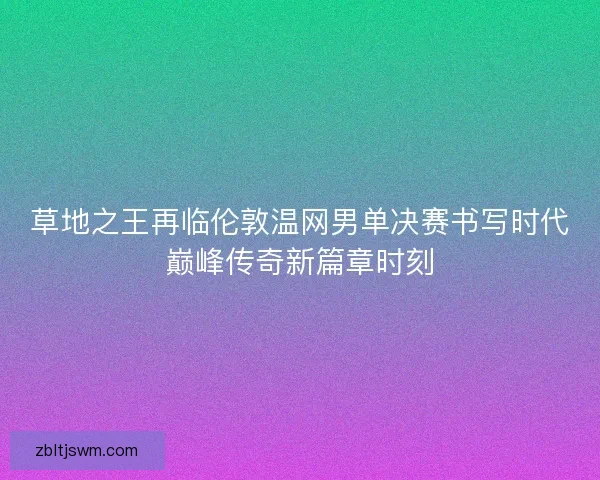 草地之王再临伦敦温网男单决赛书写时代巅峰传奇新篇章时刻