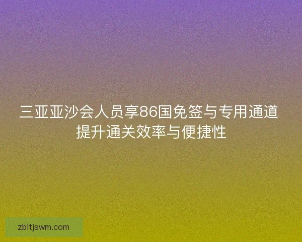 三亚亚沙会人员享86国免签与专用通道 提升通关效率与便捷性