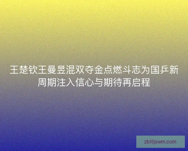 王楚钦王曼昱混双夺金点燃斗志为国乒新周期注入信心与期待再启程