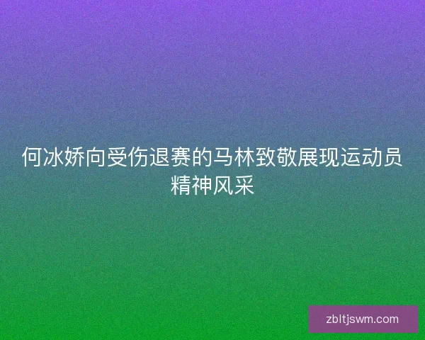 何冰娇向受伤退赛的马林致敬展现运动员精神风采