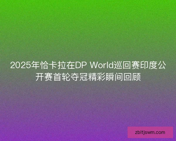 2025年恰卡拉在DP World巡回赛印度公开赛首轮夺冠精彩瞬间回顾