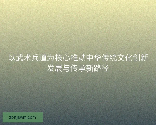 以武术兵道为核心推动中华传统文化创新发展与传承新路径