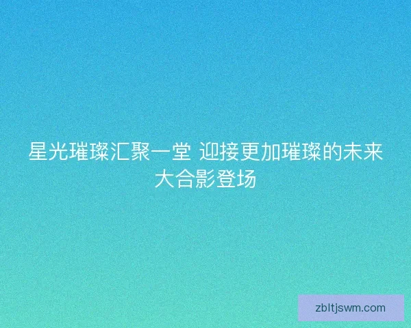 星光璀璨汇聚一堂 迎接更加璀璨的未来大合影登场