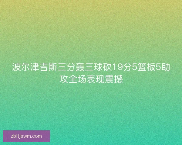 波尔津吉斯三分轰三球砍19分5篮板5助攻全场表现震撼