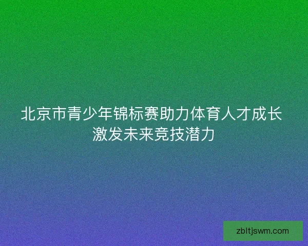 北京市青少年锦标赛助力体育人才成长 激发未来竞技潜力