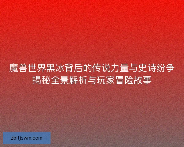 魔兽世界黑冰背后的传说力量与史诗纷争揭秘全景解析与玩家冒险故事