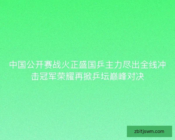 中国公开赛战火正盛国乒主力尽出全线冲击冠军荣耀再掀乒坛巅峰对决