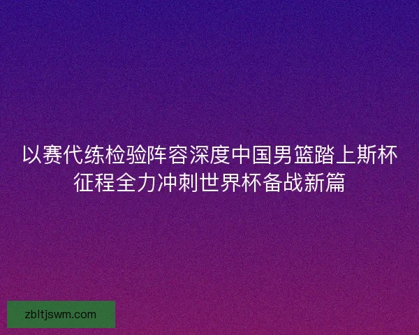 以赛代练检验阵容深度中国男篮踏上斯杯征程全力冲刺世界杯备战新篇