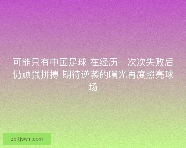 可能只有中国足球 在经历一次次失败后仍顽强拼搏 期待逆袭的曙光再度照亮球场