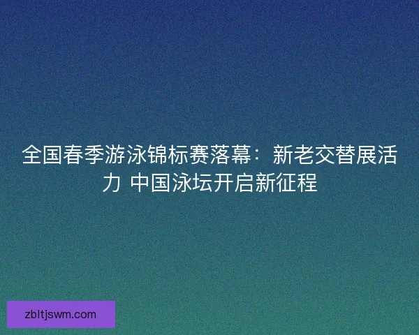 全国春季游泳锦标赛落幕：新老交替展活力 中国泳坛开启新征程