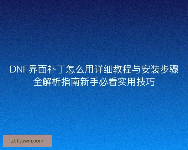 DNF界面补丁怎么用详细教程与安装步骤全解析指南新手必看实用技巧