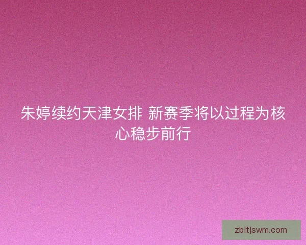 朱婷续约天津女排 新赛季将以过程为核心稳步前行