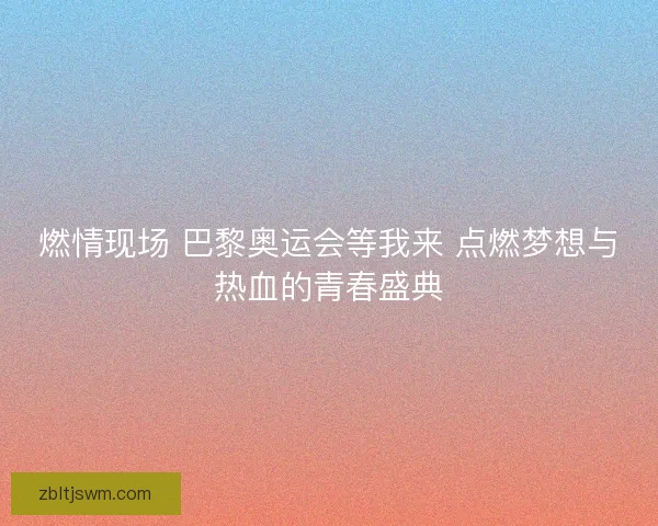 燃情现场 巴黎奥运会等我来 点燃梦想与热血的青春盛典